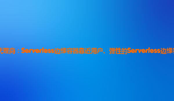 岳阳天翼云代理商：Serverless边缘容器靠近用户、弹性的Serverless边缘容器服务