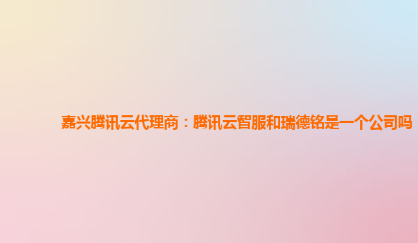 嘉兴腾讯云代理商：腾讯云智服和瑞德铭是一个公司吗