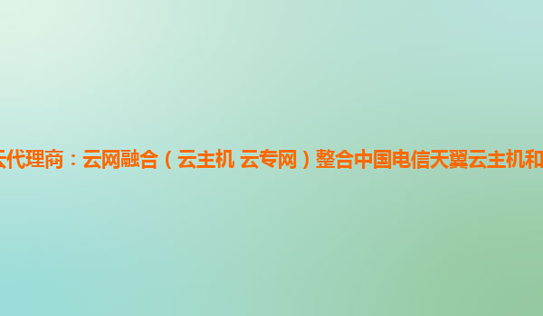 中山天翼云代理商：云网融合（云主机+云专网）整合中国电信天翼云主机和云专网两个优势产品能力