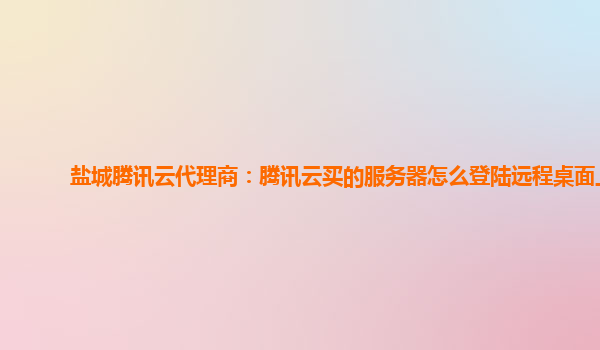 盐城腾讯云代理商：腾讯云买的服务器怎么登陆远程桌面上