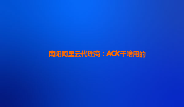 南阳阿里云代理商：ACK干啥用的