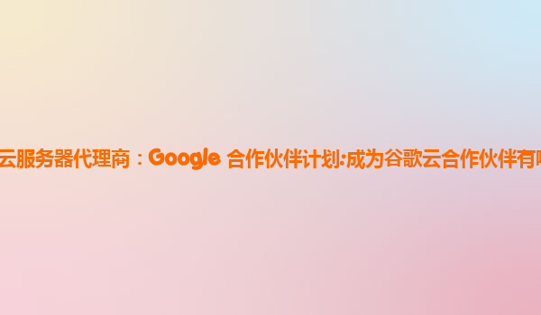 谷歌云服务器代理商：Google 合作伙伴计划:成为谷歌云合作伙伴有哪些条件？