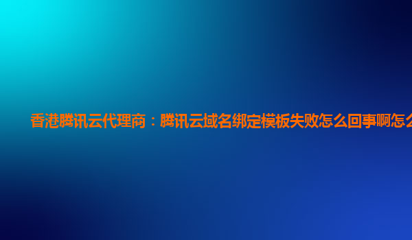 香港腾讯云代理商：腾讯云域名绑定模板失败怎么回事啊怎么解决