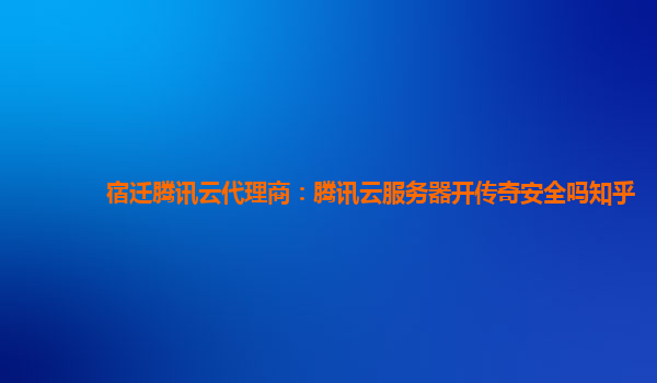 宿迁腾讯云代理商：腾讯云服务器开传奇安全吗知乎