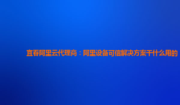 宜春阿里云代理商：阿里设备可信解决方案干什么用的