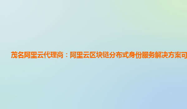 茂名阿里云代理商：阿里云区块链分布式身份服务解决方案可以干啥