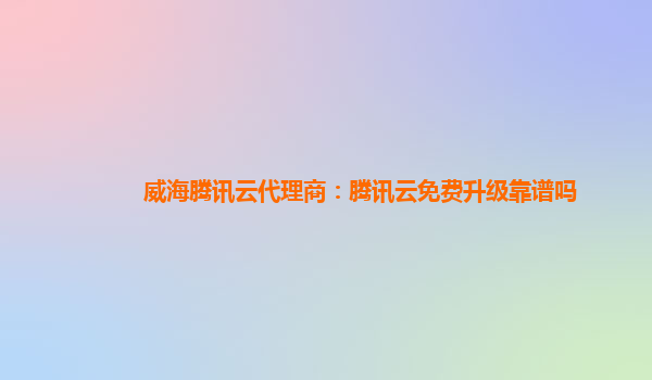 威海腾讯云代理商：腾讯云免费升级靠谱吗