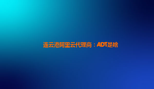 连云港阿里云代理商：ADT是啥
