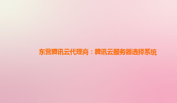东营腾讯云代理商：腾讯云服务器选择系统