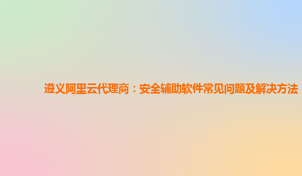 遵义阿里云代理商：安全辅助软件常见问题及解决方法
