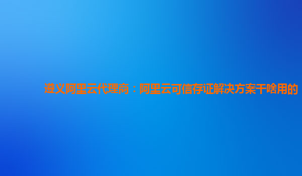 遵义阿里云代理商：阿里云可信存证解决方案干啥用的