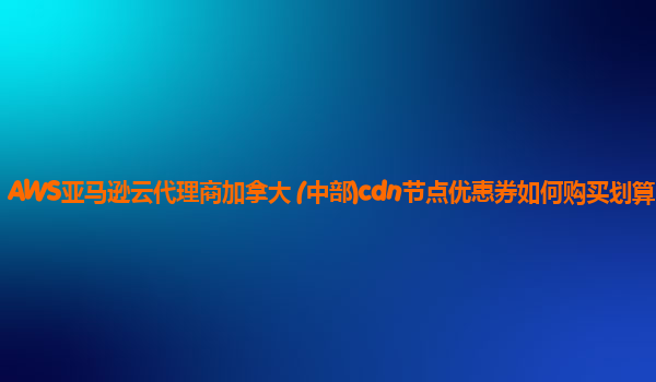 AWS亚马逊云代理商加拿大 (中部)cdn节点优惠券如何购买划算？