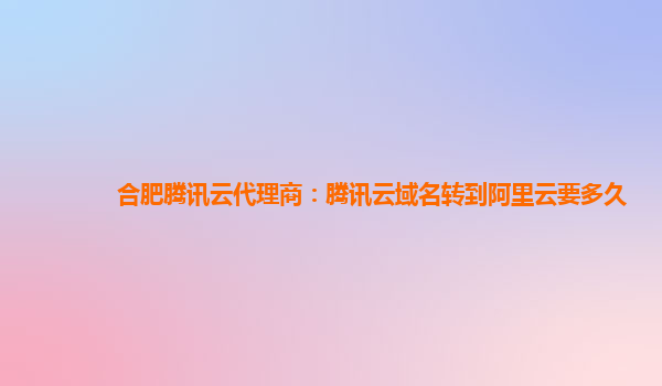 合肥腾讯云代理商：腾讯云域名转到阿里云要多久