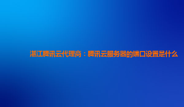 湛江腾讯云代理商：腾讯云服务器的端口设置是什么