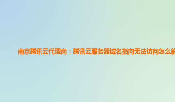 南京腾讯云代理商：腾讯云服务器域名指向无法访问怎么解决