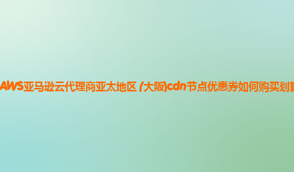 AWS亚马逊云代理商亚太地区 (大阪)cdn节点优惠券如何购买划算？