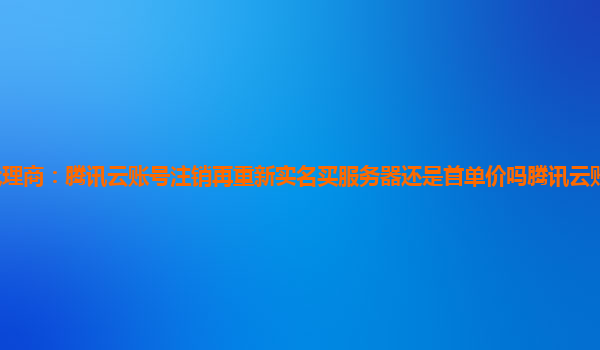 长沙腾讯云代理商：腾讯云账号注销再重新实名买服务器还是首单价吗腾讯云账号注销之后还能实名新账号嘛