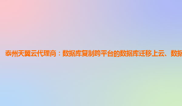 泰州天翼云代理商：数据库复制跨平台的数据库迁移上云、数据同步服务