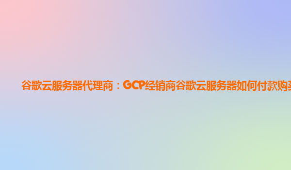 谷歌云服务器代理商：GCP经销商谷歌云服务器如何付款购买？