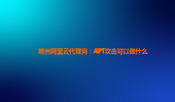 赣州阿里云代理商：APT攻击可以做什么