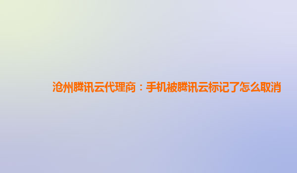 沧州腾讯云代理商：手机被腾讯云标记了怎么取消