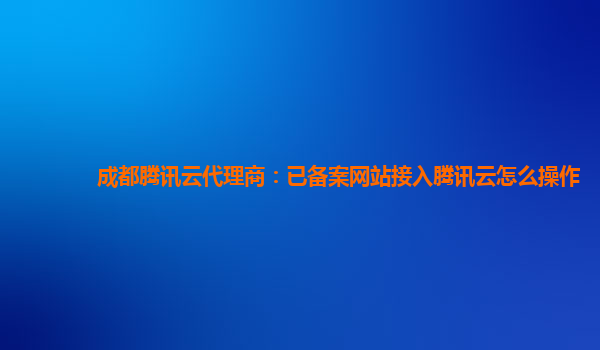 成都腾讯云代理商：已备案网站接入腾讯云怎么操作