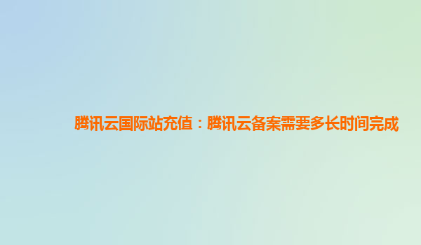 腾讯云国际站充值：腾讯云备案需要多长时间完成