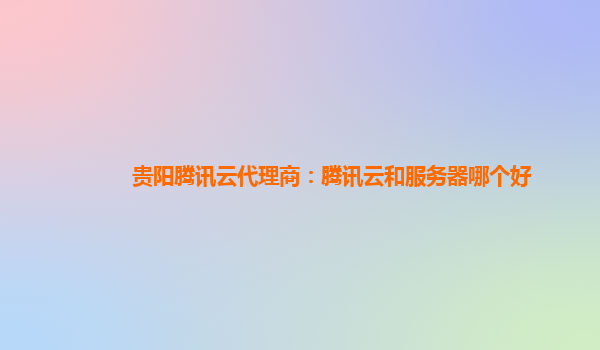 贵阳腾讯云代理商：腾讯云和服务器哪个好