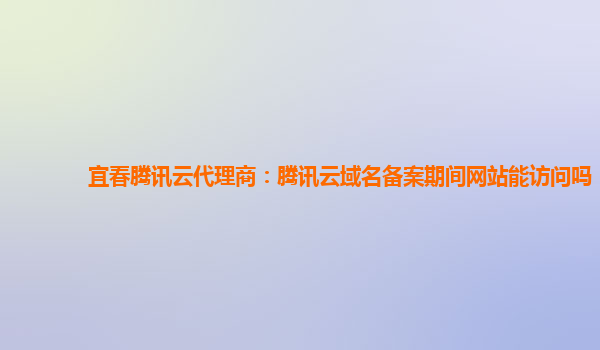宜春腾讯云代理商：腾讯云域名备案期间网站能访问吗