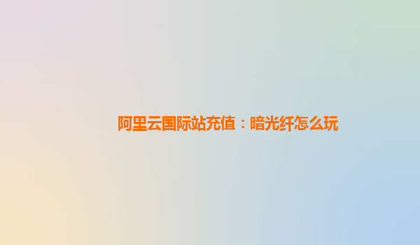 阿里云国际站充值：暗光纤怎么玩