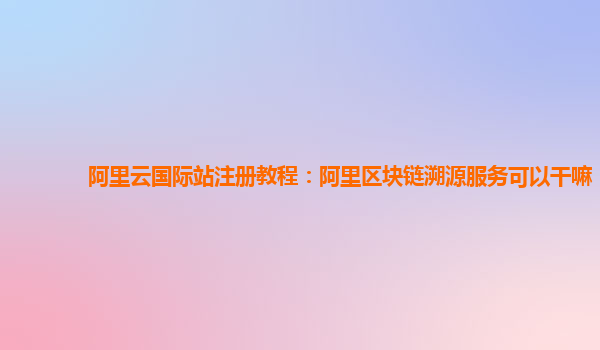 阿里云国际站注册教程：阿里区块链溯源服务可以干嘛