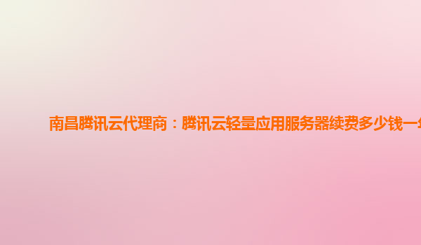 南昌腾讯云代理商：腾讯云轻量应用服务器续费多少钱一年