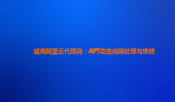 威海阿里云代理商：APT攻击问题处理与维修