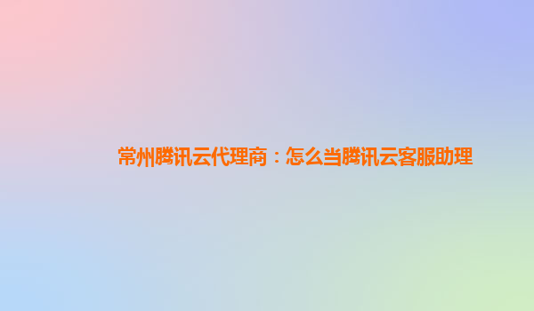 常州腾讯云代理商：怎么当腾讯云客服助理