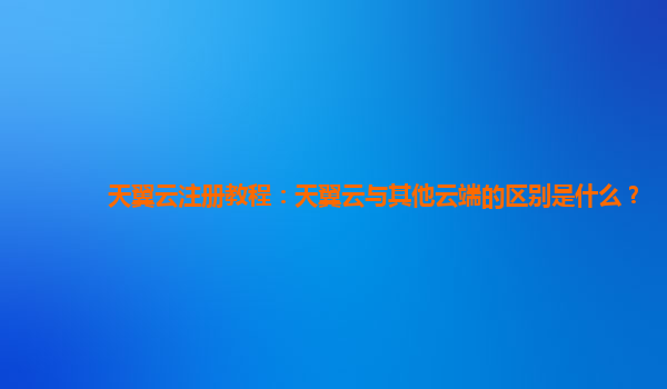 天翼云注册教程：天翼云与其他云端的区别是什么？