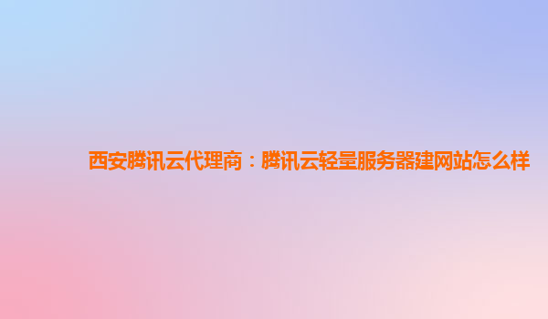 西安腾讯云代理商：腾讯云轻量服务器建网站怎么样
