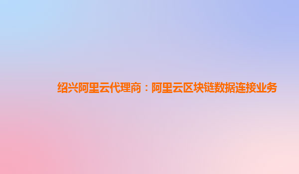 绍兴阿里云代理商：阿里云区块链数据连接业务