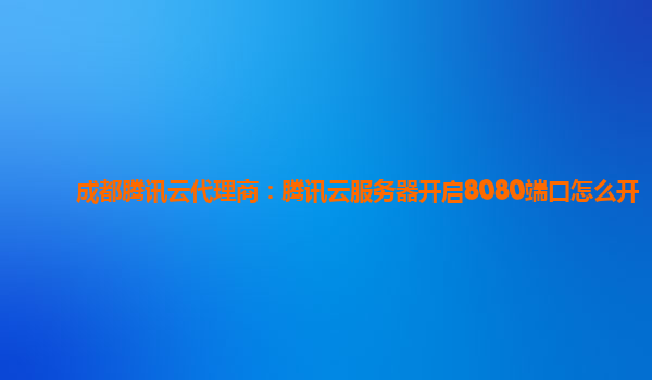 成都腾讯云代理商：腾讯云服务器开启8080端口怎么开