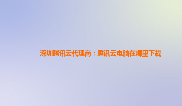 深圳腾讯云代理商：腾讯云电脑在哪里下载