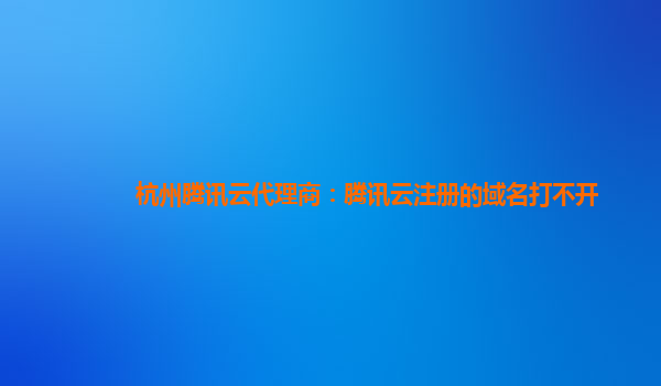 杭州腾讯云代理商：腾讯云注册的域名打不开
