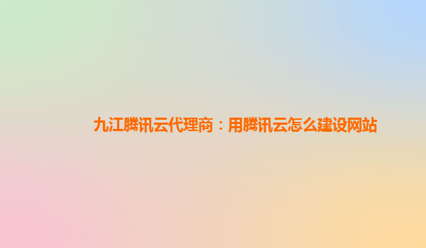九江腾讯云代理商：用腾讯云怎么建设网站