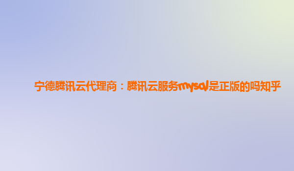 宁德腾讯云代理商：腾讯云服务mysql是正版的吗知乎
