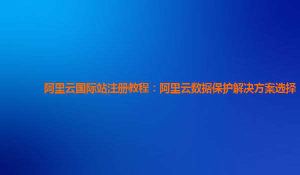 阿里云国际站注册教程：阿里云数据保护解决方案选择