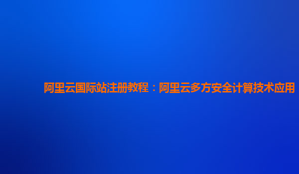 阿里云国际站注册教程：阿里云多方安全计算技术应用