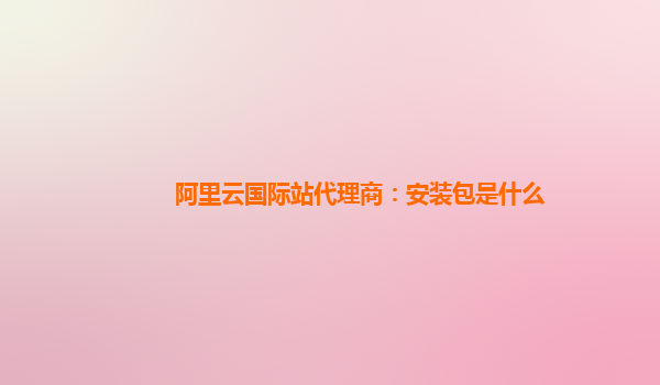 阿里云国际站代理商：安装包是什么