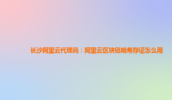 长沙阿里云代理商：阿里云区块链哈希存证怎么用