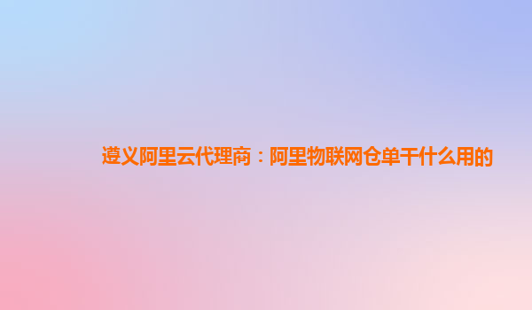 遵义阿里云代理商：阿里物联网仓单干什么用的