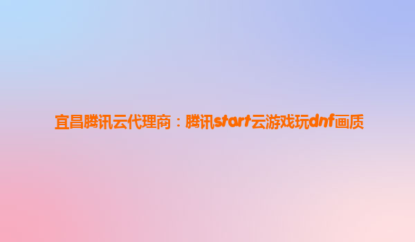 宜昌腾讯云代理商：腾讯start云游戏玩dnf画质