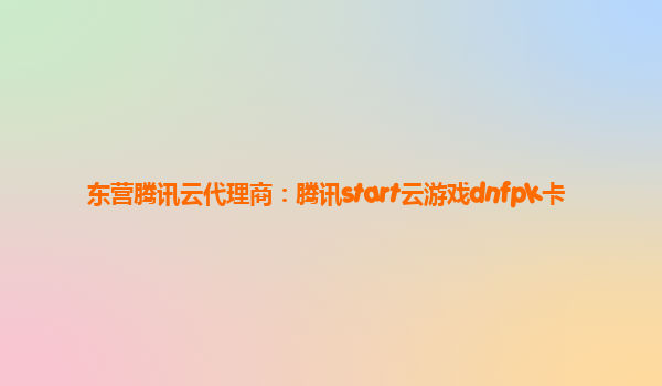 东营腾讯云代理商：腾讯start云游戏dnfpk卡
