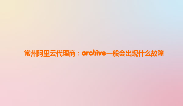 常州阿里云代理商：archive一般会出现什么故障